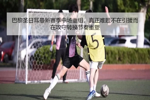 巴黎圣日耳曼新赛季中场重组，真正难题不在引援而在攻守转换节奏重塑